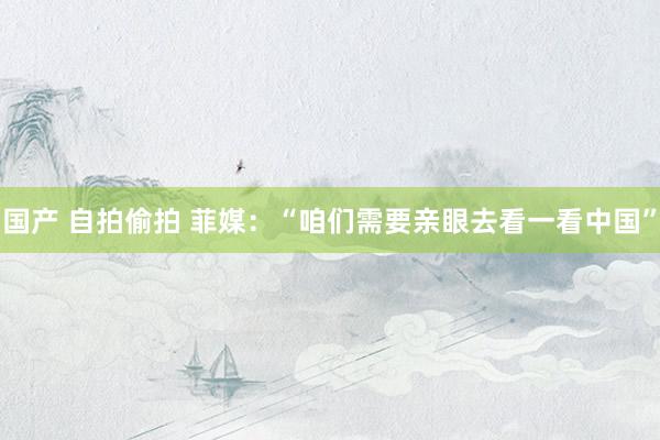国产 自拍偷拍 菲媒：“咱们需要亲眼去看一看中国”