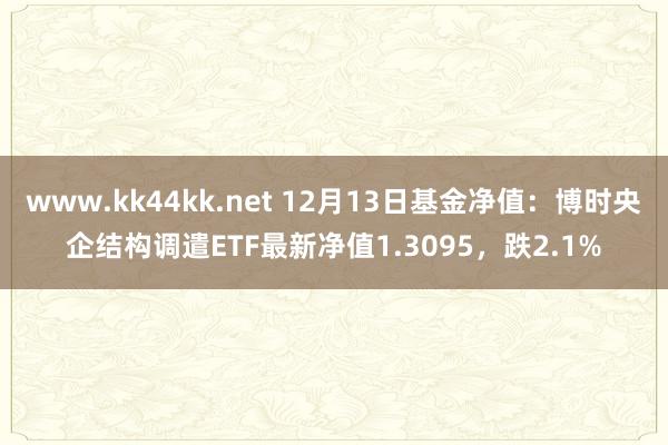 www.kk44kk.net 12月13日基金净值：博时央企结构调遣ETF最新净值1.3095，跌2.1%