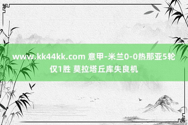 www.kk44kk.com 意甲-米兰0-0热那亚5轮仅1胜 莫拉塔丘库失良机