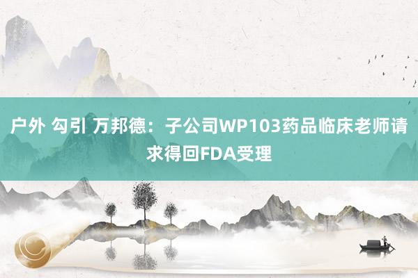 户外 勾引 万邦德：子公司WP103药品临床老师请求得回FDA受理