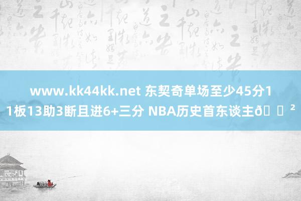 www.kk44kk.net 东契奇单场至少45分11板13助3断且进6+三分 NBA历史首东谈主😲