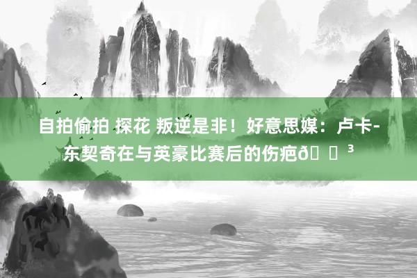 自拍偷拍 探花 叛逆是非！好意思媒：卢卡-东契奇在与英豪比赛后的伤疤😳