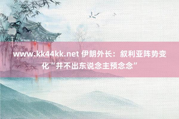 www.kk44kk.net 伊朗外长：叙利亚阵势变化“并不出东说念主预念念”