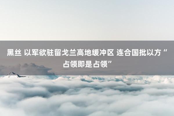 黑丝 以军欲驻留戈兰高地缓冲区 连合国批以方“占领即是占领”