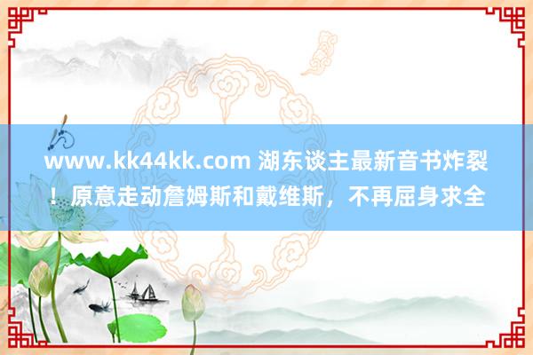 www.kk44kk.com 湖东谈主最新音书炸裂！原意走动詹姆斯和戴维斯，不再屈身求全