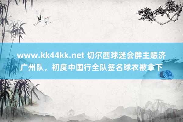 www.kk44kk.net 切尔西球迷会群主赈济广州队，初度中国行全队签名球衣被拿下
