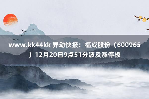 www.kk44kk 异动快报：福成股份（600965）12月20日9点51分波及涨停板