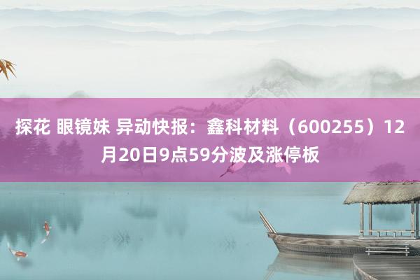 探花 眼镜妹 异动快报：鑫科材料（600255）12月20日9点59分波及涨停板