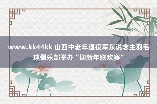 www.kk44kk 山西中老年退役军东说念主羽毛球俱乐部举办“迎新年联欢赛”
