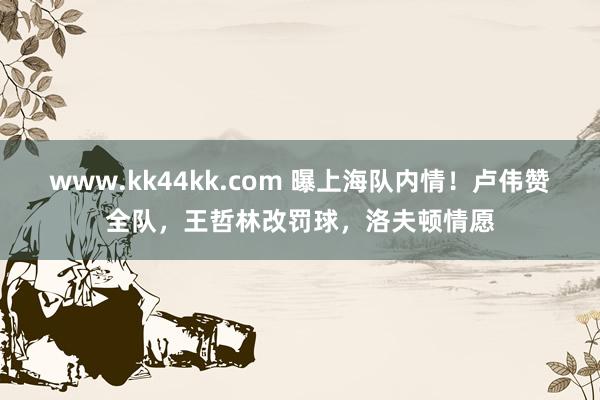 www.kk44kk.com 曝上海队内情！卢伟赞全队，王哲林改罚球，洛夫顿情愿