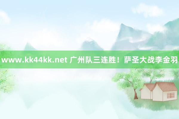 www.kk44kk.net 广州队三连胜！萨圣大战李金羽