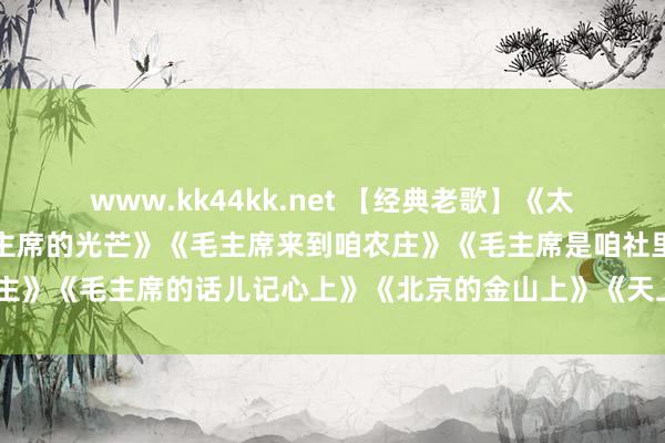 www.kk44kk.net 【经典老歌】《太阳最红毛主席最亲》《毛主席的光芒》《毛主席来到咱农庄》《毛主席是咱社里东谈主》《毛主席的话儿记心上》《北京的金山上》《天上太阳红彤彤》《红太阳照边域》