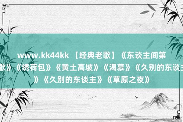 www.kk44kk 【经典老歌】《东谈主间第一情》《康定情歌》《绣荷包》《黄土高坡》《渴慕》《久别的东谈主》《草原之夜》