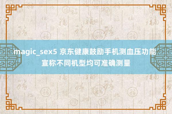 magic_sex5 京东健康鼓励手机测血压功能 宣称不同机型均可准确测量