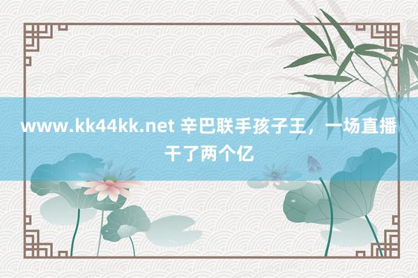 www.kk44kk.net 辛巴联手孩子王，一场直播干了两个亿