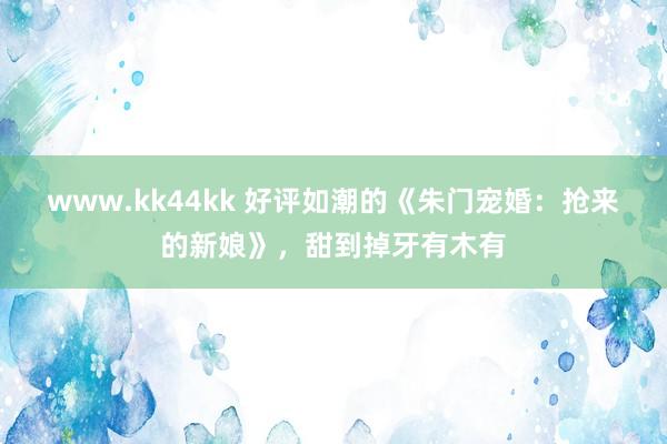 www.kk44kk 好评如潮的《朱门宠婚：抢来的新娘》，甜到掉牙有木有