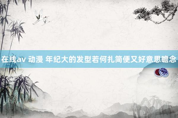 在线av 动漫 年纪大的发型若何扎简便又好意思瞻念