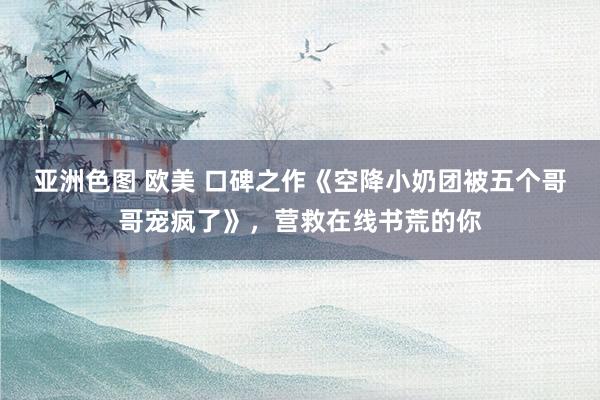 亚洲色图 欧美 口碑之作《空降小奶团被五个哥哥宠疯了》，营救在线书荒的你