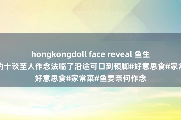hongkongdoll face reveal 鱼生饭之王: 鱼最佳吃的十谈至人作念法临了沿途可口到顿脚#好意思食#家常菜#鱼要奈何作念