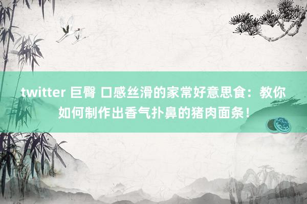 twitter 巨臀 口感丝滑的家常好意思食：教你如何制作出香气扑鼻的猪肉面条！