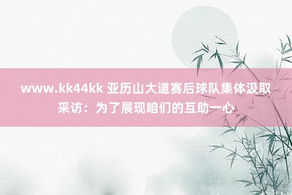 www.kk44kk 亚历山大道赛后球队集体汲取采访：为了展现咱们的互助一心