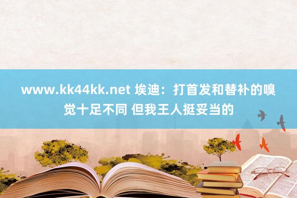 www.kk44kk.net 埃迪：打首发和替补的嗅觉十足不同 但我王人挺妥当的