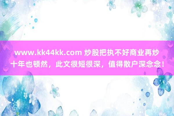 www.kk44kk.com 炒股把执不好商业再炒十年也顿然，此文很短很深，值得散户深念念！