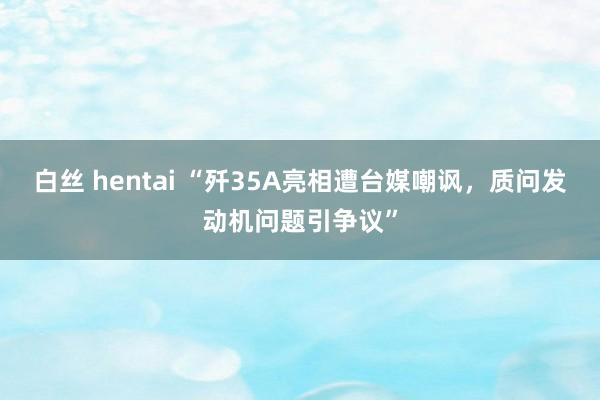 白丝 hentai “歼35A亮相遭台媒嘲讽，质问发动机问题引争议”