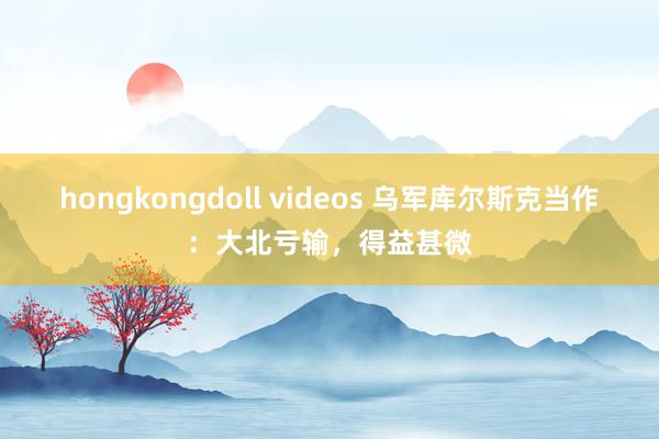 hongkongdoll videos 乌军库尔斯克当作：大北亏输，得益甚微