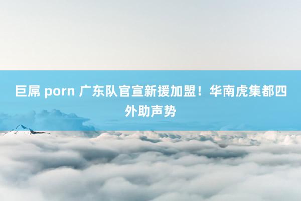 巨屌 porn 广东队官宣新援加盟！华南虎集都四外助声势