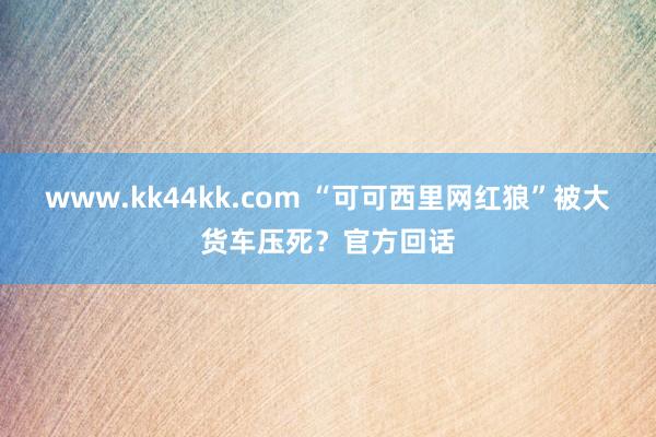 www.kk44kk.com “可可西里网红狼”被大货车压死？官方回话