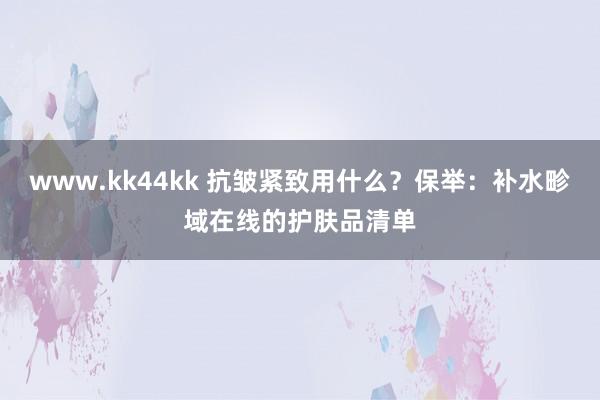 www.kk44kk 抗皱紧致用什么？保举：补水畛域在线的护肤品清单
