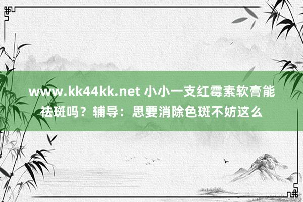 www.kk44kk.net 小小一支红霉素软膏能祛斑吗？辅导：思要消除色斑不妨这么