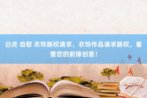 白虎 自慰 衣饰版权请求，衣饰作品请求版权，看管您的前锋创意！
