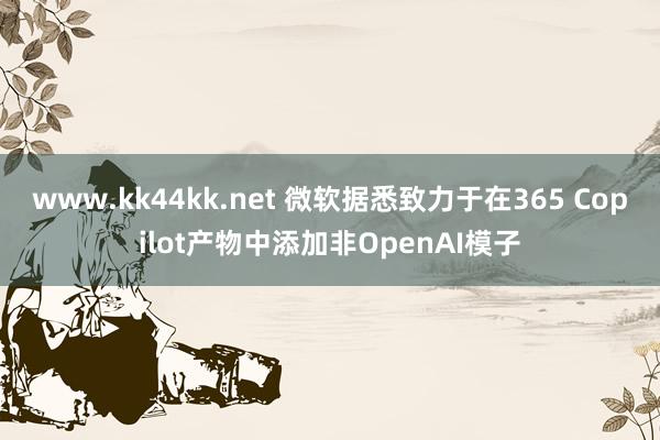 www.kk44kk.net 微软据悉致力于在365 Copilot产物中添加非OpenAI模子