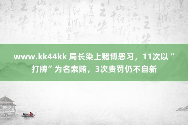 www.kk44kk 局长染上赌博恶习，11次以“打牌”为名索贿，3次责罚仍不自新