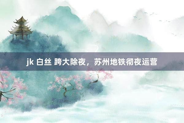 jk 白丝 跨大除夜，苏州地铁彻夜运营