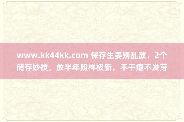 www.kk44kk.com 保存生姜别乱放，2个储存妙技，放半年照样极新，不干瘪不发芽