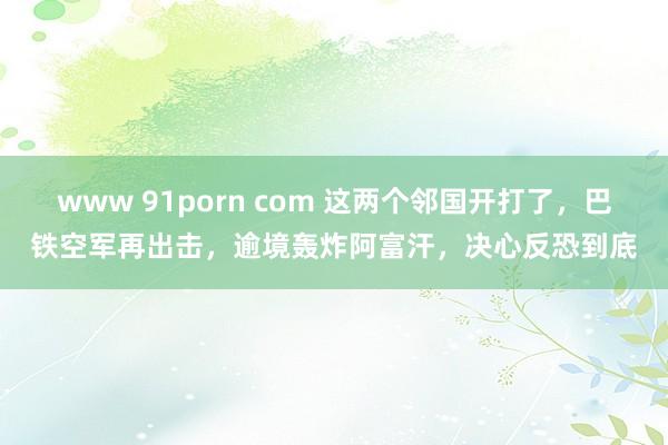 www 91porn com 这两个邻国开打了，巴铁空军再出击，逾境轰炸阿富汗，决心反恐到底