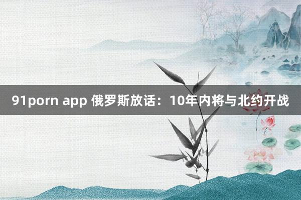 91porn app 俄罗斯放话：10年内将与北约开战