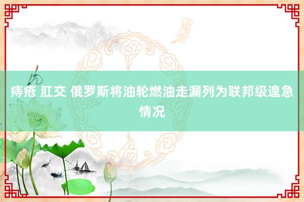 痔疮 肛交 俄罗斯将油轮燃油走漏列为联邦级遑急情况