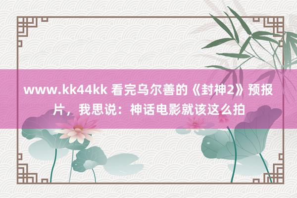 www.kk44kk 看完乌尔善的《封神2》预报片，我思说：神话电影就该这么拍