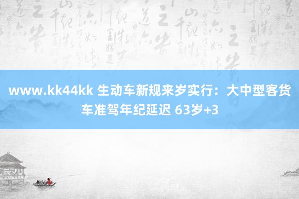 www.kk44kk 生动车新规来岁实行：大中型客货车准驾年纪延迟 63岁+3