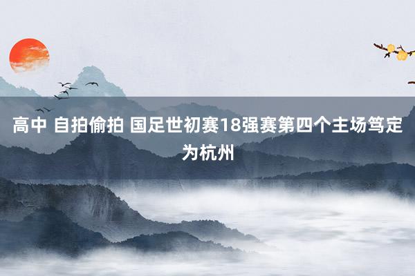 高中 自拍偷拍 国足世初赛18强赛第四个主场笃定为杭州