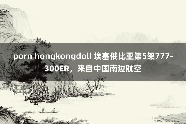 porn hongkongdoll 埃塞俄比亚第5架777-300ER，来自中国南边航空