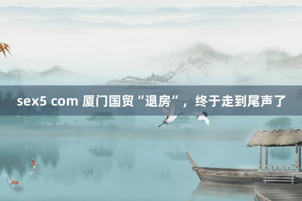 sex5 com 厦门国贸“退房”，终于走到尾声了