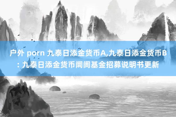 户外 porn 九泰日添金货币A,九泰日添金货币B: 九泰日添金货币阛阓基金招募说明书更新