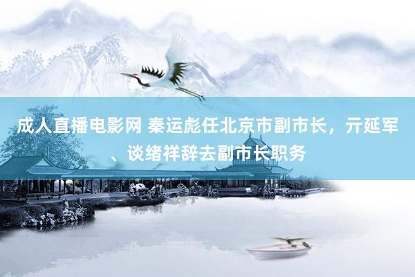 成人直播电影网 秦运彪任北京市副市长，亓延军、谈绪祥辞去副市长职务