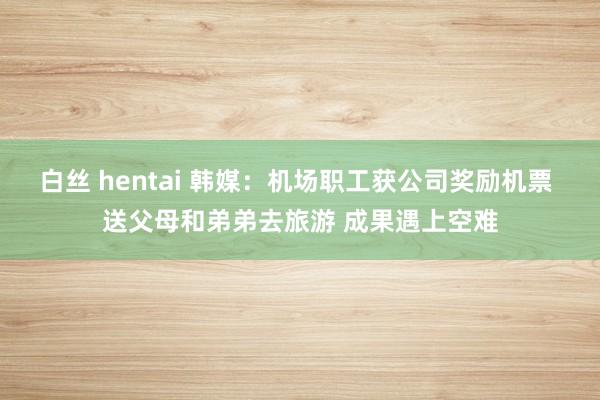 白丝 hentai 韩媒:机场职工获公司奖励机票 送父母和弟弟去旅游 成果遇上空难