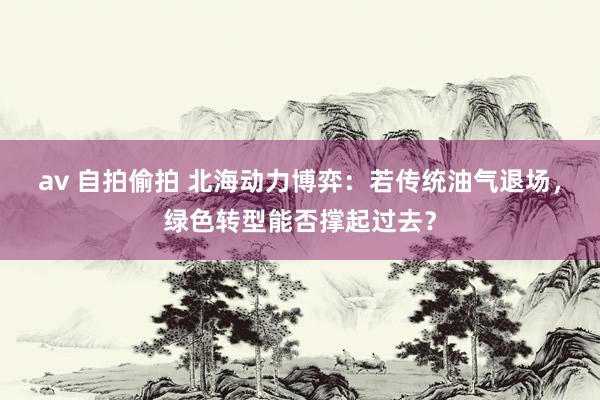 av 自拍偷拍 北海动力博弈：若传统油气退场，绿色转型能否撑起过去？